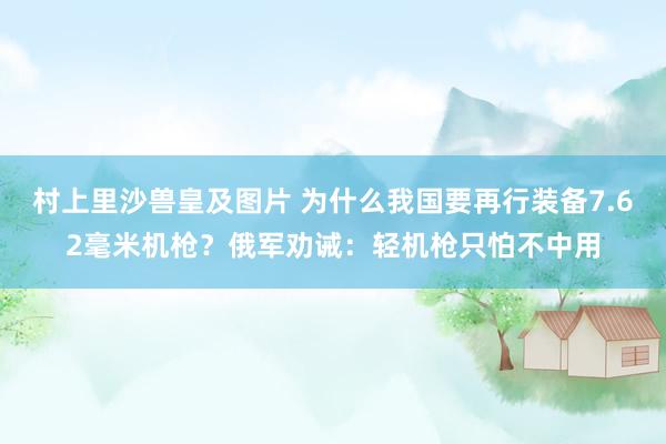 村上里沙兽皇及图片 为什么我国要再行装备7.62毫米机枪？俄军劝诫：轻机枪只怕不中用