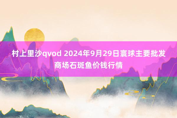 村上里沙qvod 2024年9月29日寰球主要批发商场石斑鱼价钱行情