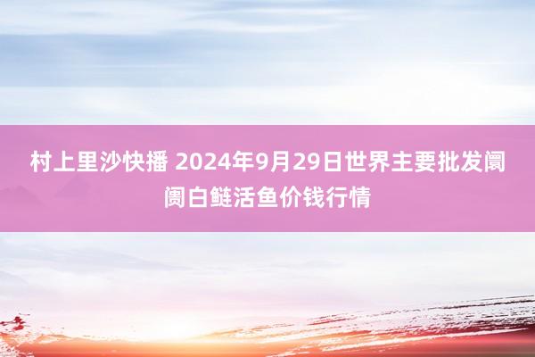 村上里沙快播 2024年9月29日世界主要批发阛阓白鲢活鱼价钱行情