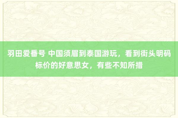 羽田爱番号 中国须眉到泰国游玩，看到街头明码标价的好意思女，有些不知所措