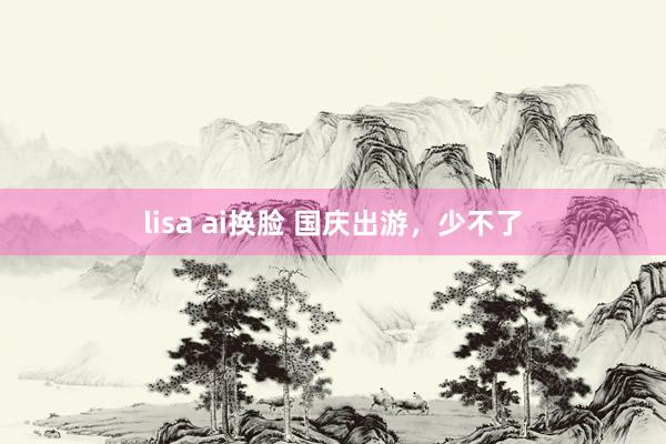 lisa ai换脸 国庆出游，少不了