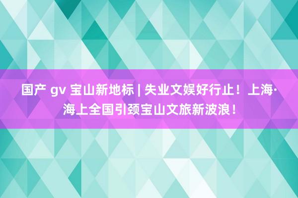 国产 gv 宝山新地标 | 失业文娱好行止！上海·海上全国引颈宝山文旅新波浪！