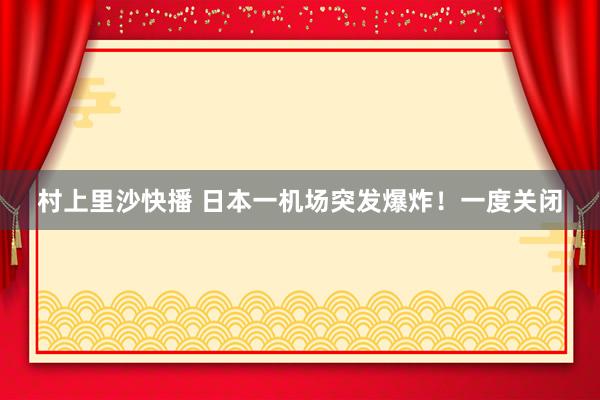 村上里沙快播 日本一机场突发爆炸！一度关闭