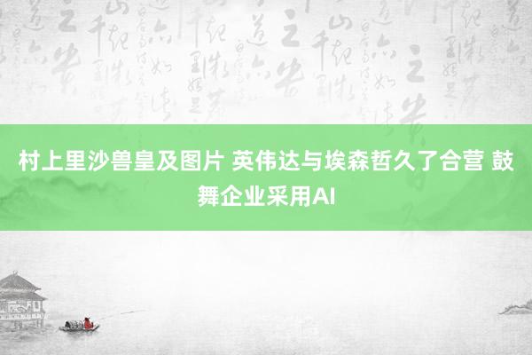 村上里沙兽皇及图片 英伟达与埃森哲久了合营 鼓舞企业采用AI