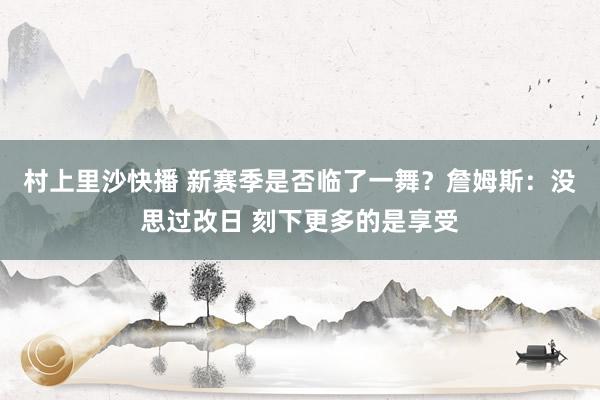 村上里沙快播 新赛季是否临了一舞？詹姆斯：没思过改日 刻下更多的是享受