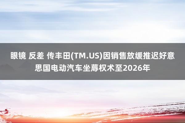 眼镜 反差 传丰田(TM.US)因销售放缓推迟好意思国电动汽车坐蓐权术至2026年