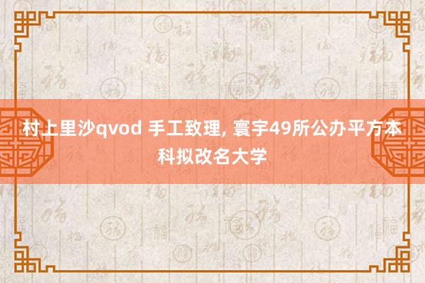 村上里沙qvod 手工致理， 寰宇49所公办平方本科拟改名大学