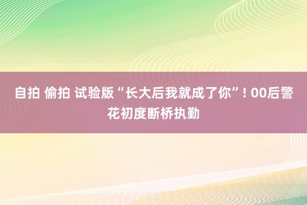 自拍 偷拍 试验版“长大后我就成了你”! 00后警花初度断桥执勤