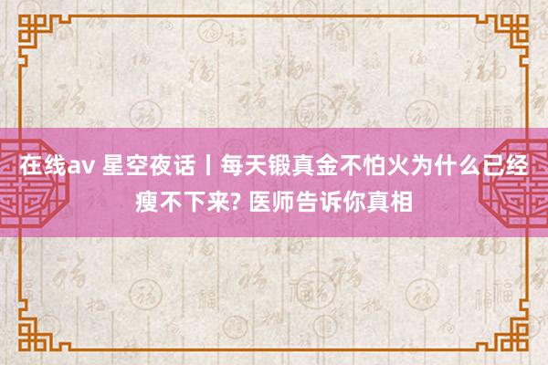 在线av 星空夜话丨每天锻真金不怕火为什么已经瘦不下来? 医师告诉你真相