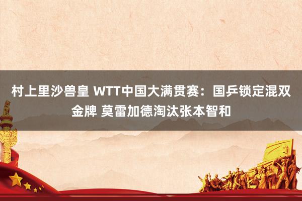 村上里沙兽皇 WTT中国大满贯赛：国乒锁定混双金牌 莫雷加德淘汰张本智和