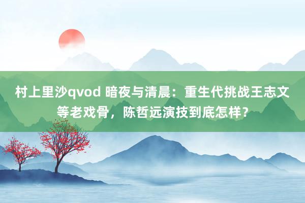 村上里沙qvod 暗夜与清晨：重生代挑战王志文等老戏骨，陈哲远演技到底怎样？