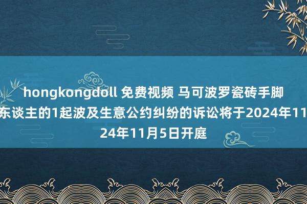 hongkongdoll 免费视频 马可波罗瓷砖手脚原告/上诉东谈主的1起波及生意公约纠纷的诉讼将于2024年11月5日开庭