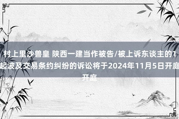 村上里沙兽皇 陕西一建当作被告/被上诉东谈主的1起波及交易条约纠纷的诉讼将于2024年11月5日开庭