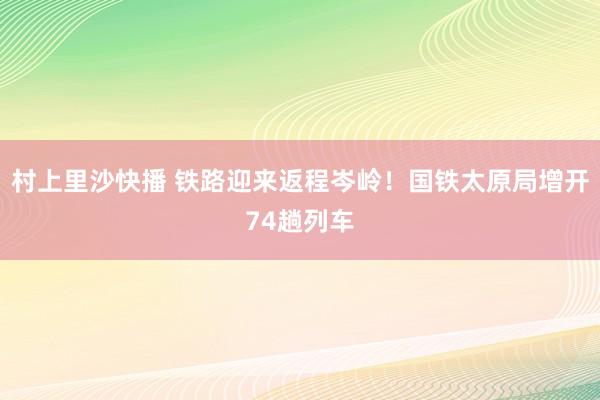 村上里沙快播 铁路迎来返程岑岭！国铁太原局增开74趟列车