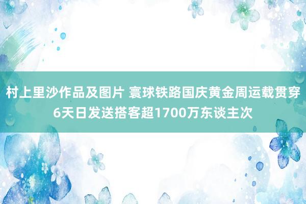 村上里沙作品及图片 寰球铁路国庆黄金周运载贯穿6天日发送搭客超1700万东谈主次