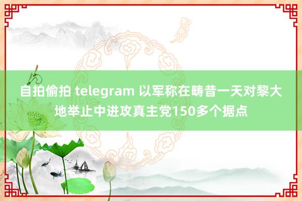 自拍偷拍 telegram 以军称在畴昔一天对黎大地举止中进攻真主党150多个据点