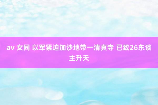 av 女同 以军紧迫加沙地带一清真寺 已致26东谈主升天