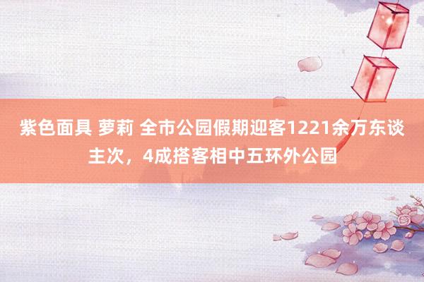 紫色面具 萝莉 全市公园假期迎客1221余万东谈主次，4成搭客相中五环外公园