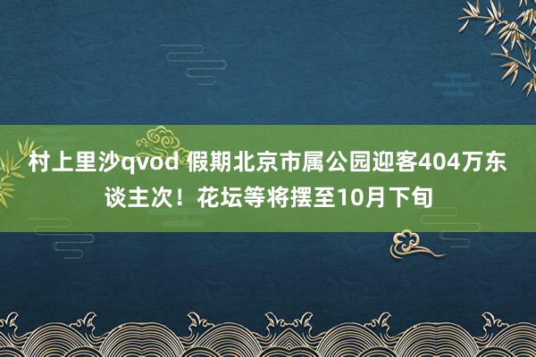 村上里沙qvod 假期北京市属公园迎客404万东谈主次！花坛等将摆至10月下旬