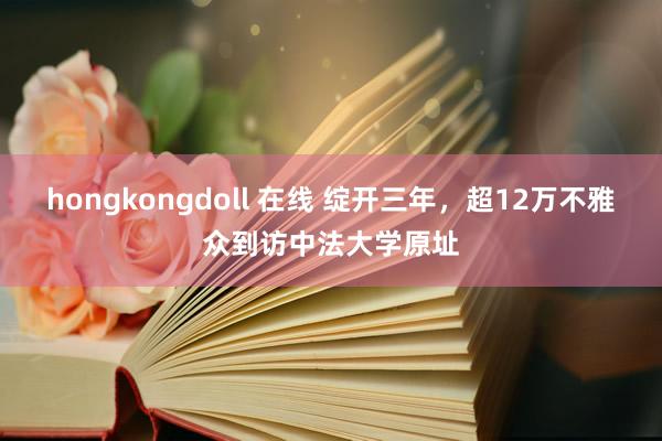 hongkongdoll 在线 绽开三年，超12万不雅众到访中法大学原址