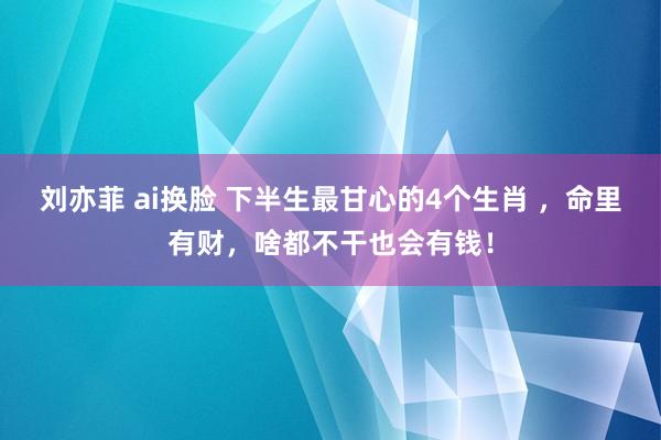 刘亦菲 ai换脸 下半生最甘心的4个生肖 ，命里有财，啥都不干也会有钱！