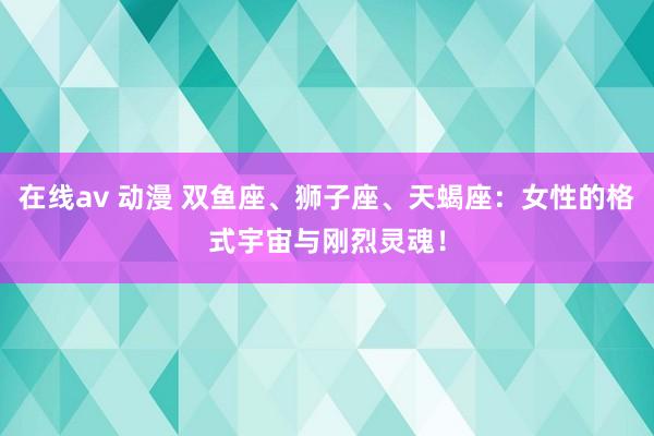 在线av 动漫 双鱼座、狮子座、天蝎座：女性的格式宇宙与刚烈灵魂！