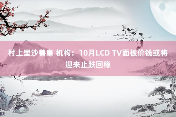 村上里沙兽皇 机构：10月LCD TV面板价钱或将迎来止跌回稳