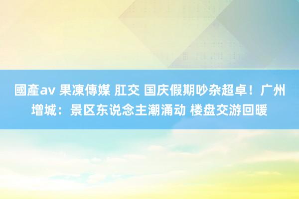 國產av 果凍傳媒 肛交 国庆假期吵杂超卓！广州增城：景区东说念主潮涌动 楼盘交游回暖