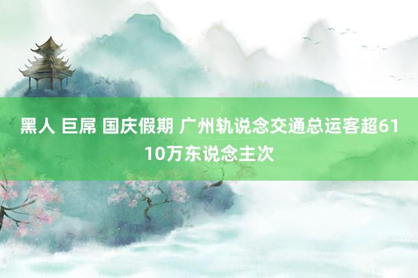 黑人 巨屌 国庆假期 广州轨说念交通总运客超6110万东说念主次