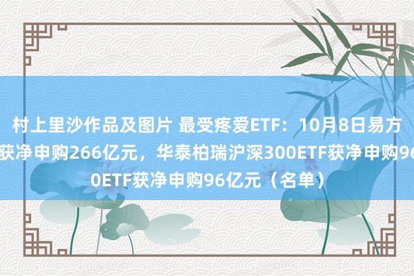 村上里沙作品及图片 最受疼爱ETF：10月8日易方达创业板ETF获净申购266亿元，华泰柏瑞沪深300ETF获净申购96亿元（名单）