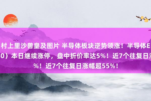 村上里沙兽皇及图片 半导体板块逆势领涨！半导体ETF（512480）本日继续涨停，盘中折价率达5%！近7个往复日涨幅超55%！