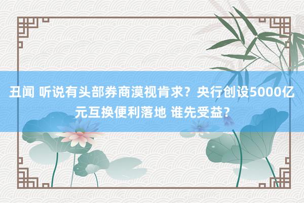 丑闻 听说有头部券商漠视肯求？央行创设5000亿元互换便利落地 谁先受益？