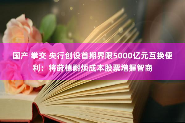 国产 拳交 央行创设首期界限5000亿元互换便利：将莳植耐烦成本股票增握智商