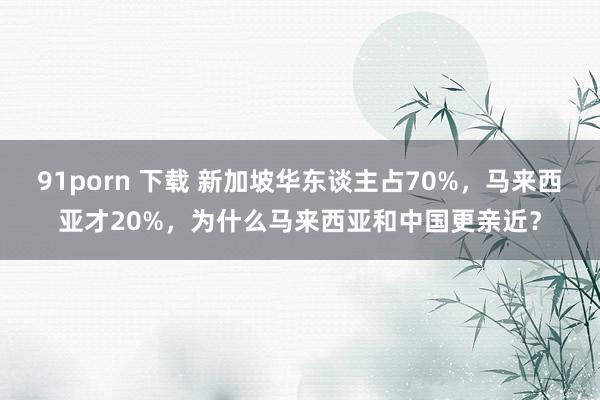 91porn 下载 新加坡华东谈主占70%，马来西亚才20%，为什么马来西亚和中国更亲近？