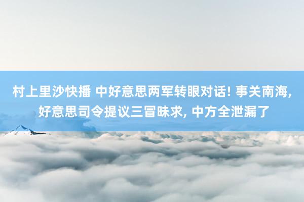 村上里沙快播 中好意思两军转眼对话! 事关南海， 好意思司令提议三冒昧求， 中方全泄漏了