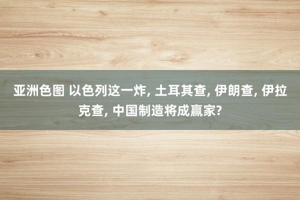 亚洲色图 以色列这一炸， 土耳其查， 伊朗查， 伊拉克查， 中国制造将成赢家?