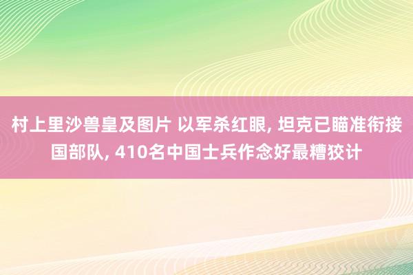 村上里沙兽皇及图片 以军杀红眼， 坦克已瞄准衔接国部队， 410名中国士兵作念好最糟狡计