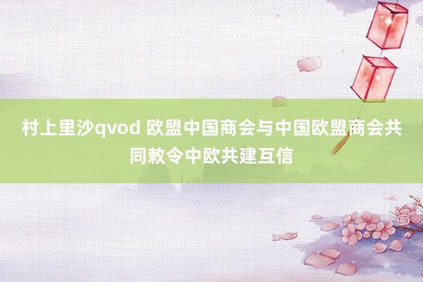 村上里沙qvod 欧盟中国商会与中国欧盟商会共同敕令中欧共建互信