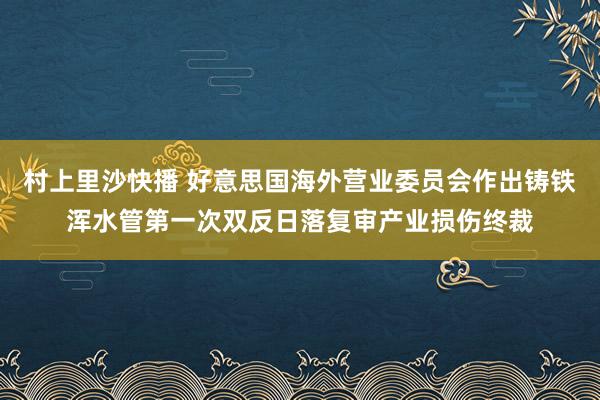 村上里沙快播 好意思国海外营业委员会作出铸铁浑水管第一次双反日落复审产业损伤终裁