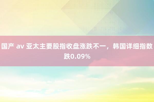 国产 av 亚太主要股指收盘涨跌不一，韩国详细指数跌0.09%