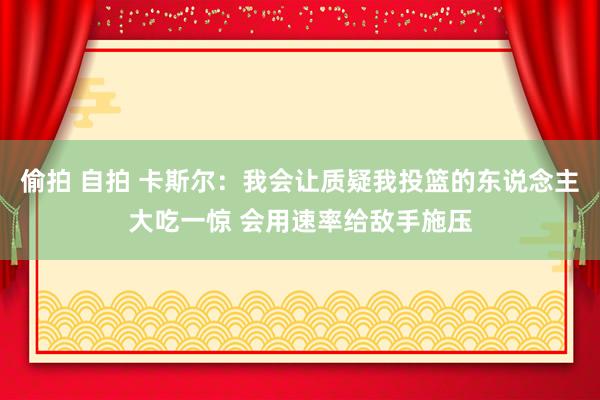 偷拍 自拍 卡斯尔：我会让质疑我投篮的东说念主大吃一惊 会用速率给敌手施压