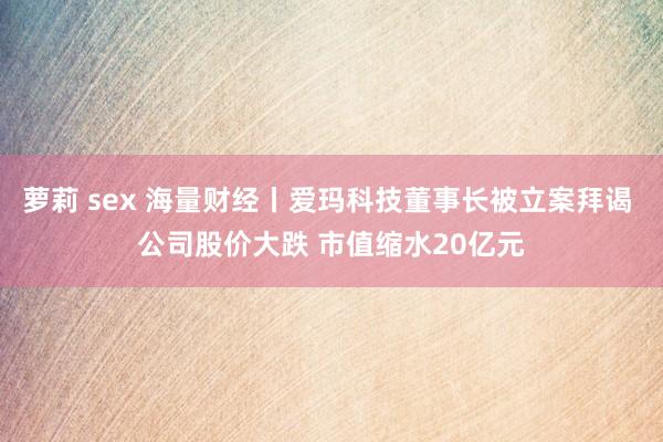 萝莉 sex 海量财经丨爱玛科技董事长被立案拜谒 公司股价大跌 市值缩水20亿元