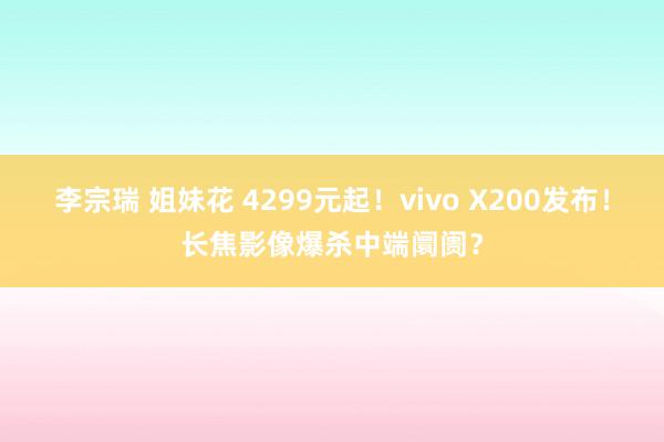 李宗瑞 姐妹花 4299元起！vivo X200发布！长焦影像爆杀中端阛阓？