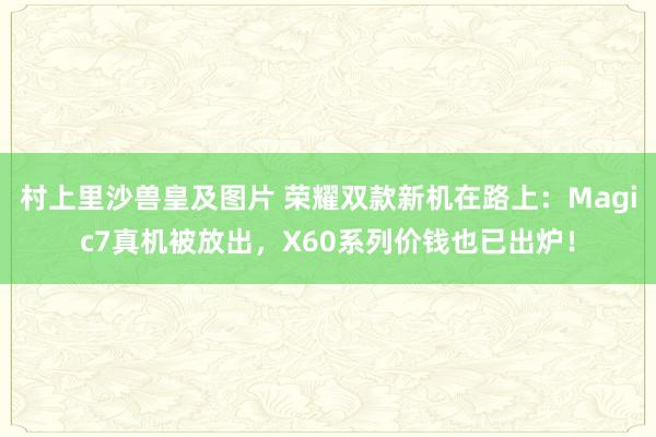 村上里沙兽皇及图片 荣耀双款新机在路上：Magic7真机被放出，X60系列价钱也已出炉！