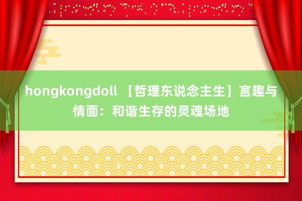 hongkongdoll 【哲理东说念主生】言趣与情面：和谐生存的灵魂场地