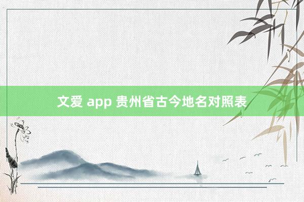 文爱 app 贵州省古今地名对照表