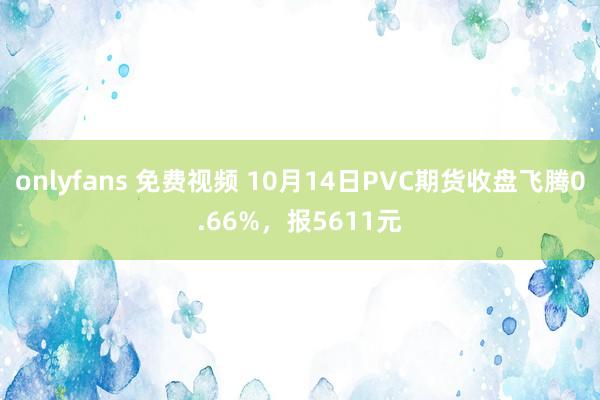 onlyfans 免费视频 10月14日PVC期货收盘飞腾0.66%，报5611元