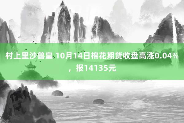 村上里沙兽皇 10月14日棉花期货收盘高涨0.04%，报14135元