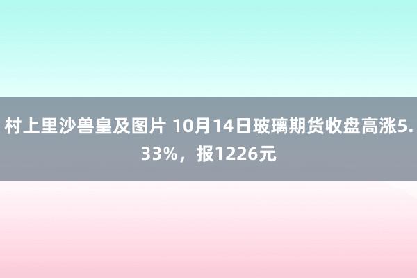 村上里沙兽皇及图片 10月14日玻璃期货收盘高涨5.33%，报1226元