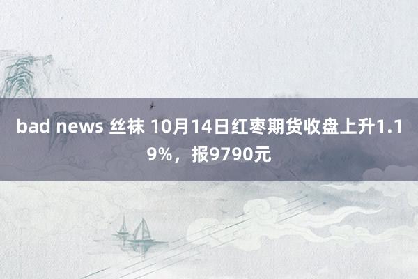 bad news 丝袜 10月14日红枣期货收盘上升1.19%，报9790元